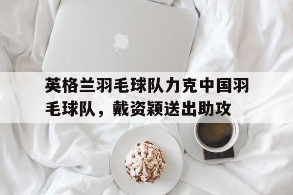 英格兰羽毛球队力克中国羽毛球队,戴资颖送出助攻的简单介绍 英格兰羽毛球队力克中国羽毛球队,戴资颖送出助攻的简单介绍